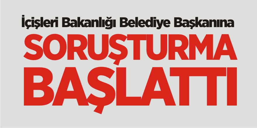 İçişleri Bakanlığı Belediye Başkanına Soruşturma Başlattı