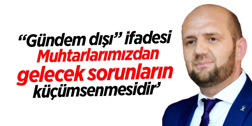 “Gündem dışı” ifadesi muhtarlarımızdan gelecek sorunların küçümsenmesidir"