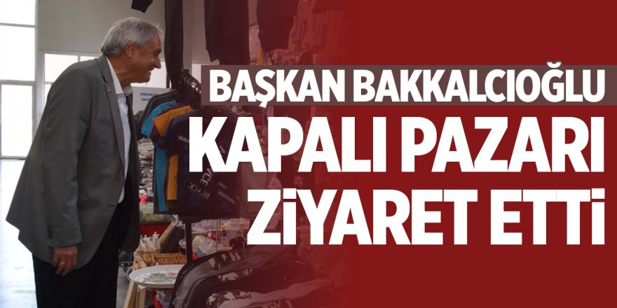 Başkan Bakkalcıoğlu Kapalı Pazarı Ziyaret Etti