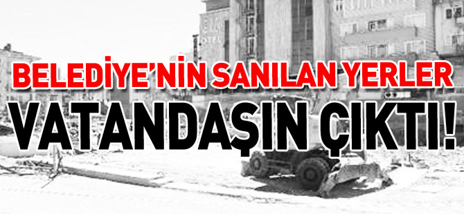 ‘BELEDİYENİN SANILAN YERLER VATANDAŞIN ÇIKTI’