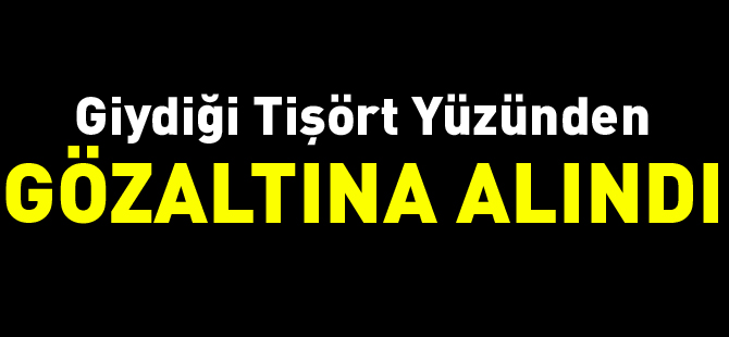 GİYDİĞİ TİŞÖRT YÜZÜNDEN GÖZALTINA ALINDI