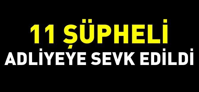 11 ŞÜPHELİ ADLİYEYE SEVK EDİLDİ