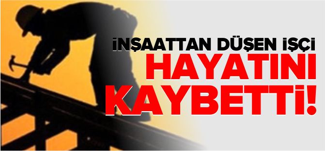 İNŞAATTAN DÜŞEN İŞÇİ HAYATINI KAYBETTİ