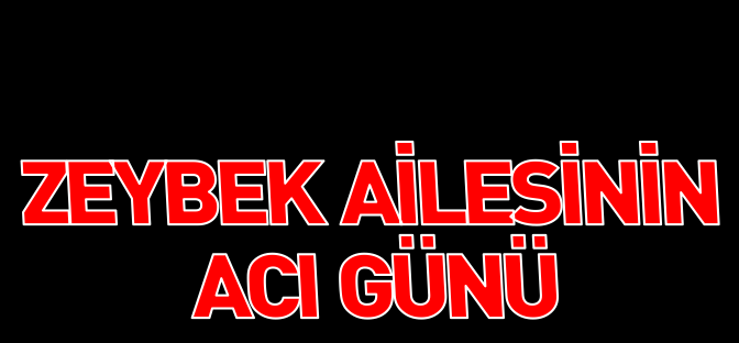 ZEYBEK AİLESİNİN ACI GÜNÜ