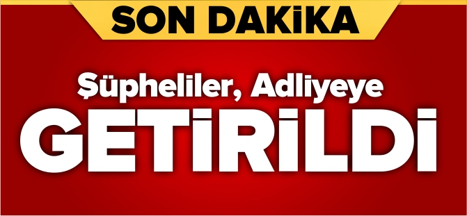 ŞÜPHELİLER ADLİYEYE GETİRİLDİ