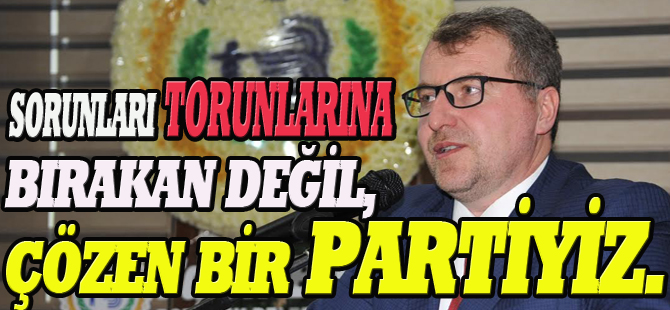 SORUNLARI TORUNLARINA BIRAKAN DEĞİL, ÇÖZEN BİR PARTİYİZ.