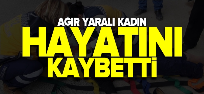 AĞIR YARALI KADIN HAYATINI KAYBETTİ