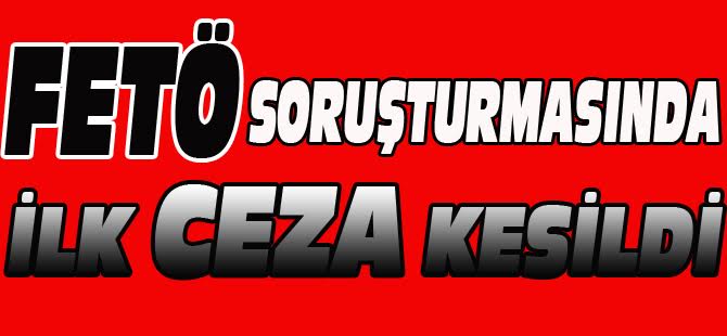 FETÖ SORUŞTURMASI KAPSAMINDA İLK CEZA KESİLDİ