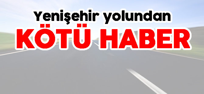 YENİŞEHİR YOLUNDAN KÖTÜ HABER