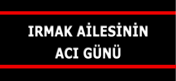 IRMAK AİLESİNİN ACI GÜNÜ