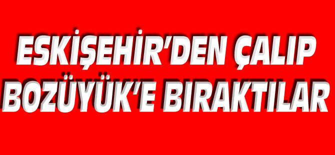 ESKİŞEHİR'DEN ÇALIP BOZÜYÜK'E BIRAKTILAR