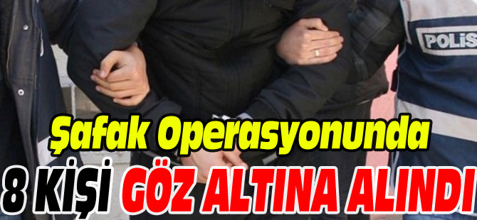 ŞAFAK OPERASYONUNDA 8 KİŞİ GÖZALTINA ALINDI