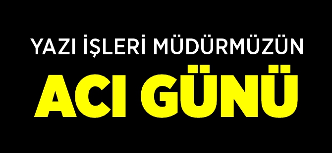 YAZI İŞLERİ MÜDÜRÜMÜZÜN ACI GÜNÜ