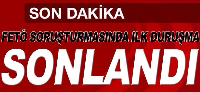 FETÖ SORUŞTURMASINDA İLK DURUŞMA SONLANDI